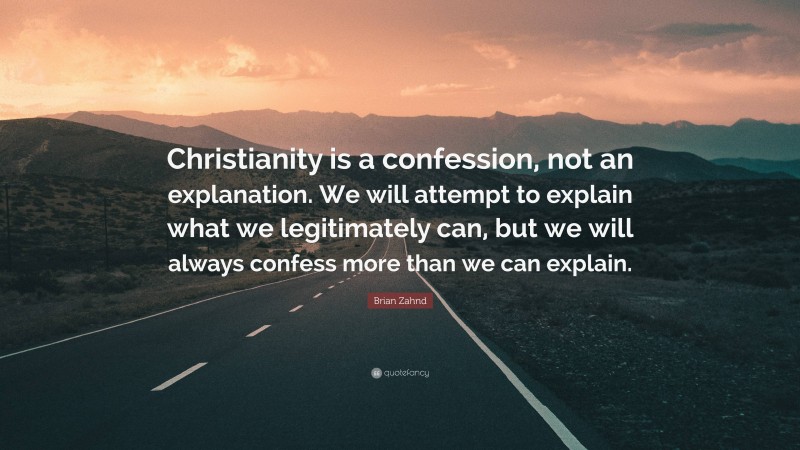 Brian Zahnd Quote: “Christianity is a confession, not an explanation. We will attempt to explain what we legitimately can, but we will always confess more than we can explain.”