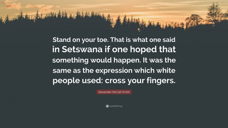 Alexander McCall Smith Quote: “Stand on your toe. That is what one said in Setswana if one hoped that something would happen. It was the same as the expression which white people used: cross your fingers.”