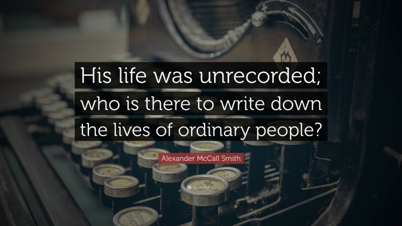 Alexander McCall Smith Quote: “His life was unrecorded; who is there to write down the lives of ordinary people?”
