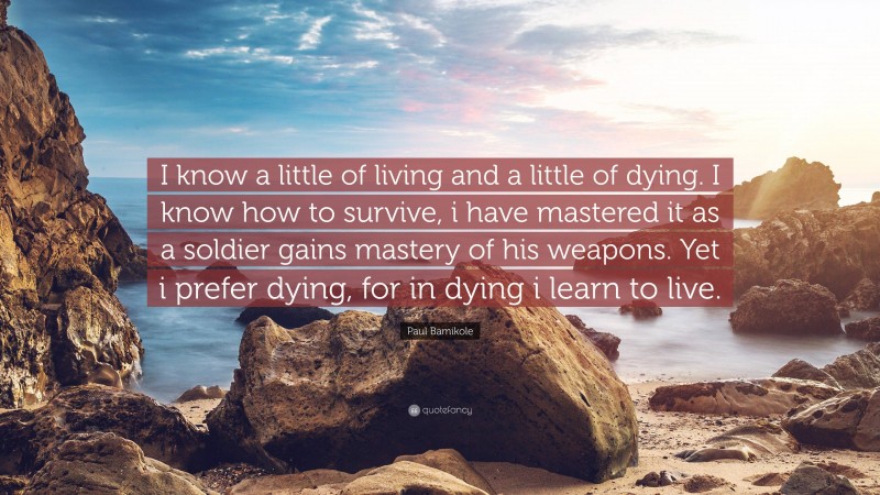 Paul Bamikole Quote: “I know a little of living and a little of dying. I know how to survive, i have mastered it as a soldier gains mastery of his weapons. Yet i prefer dying, for in dying i learn to live.”