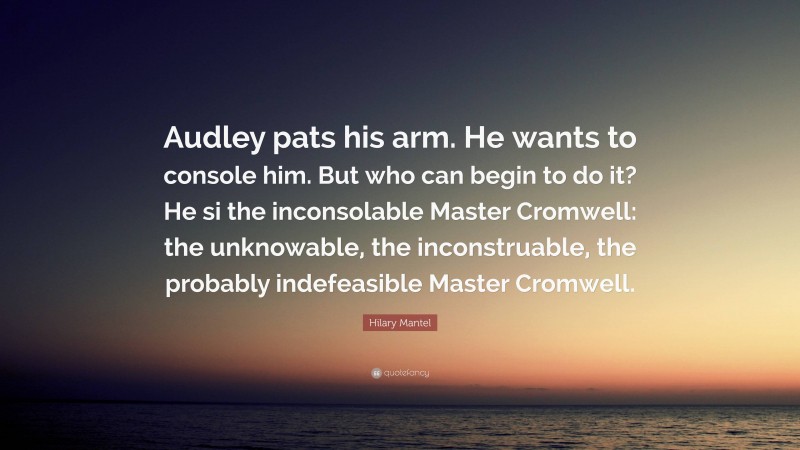 Hilary Mantel Quote: “Audley pats his arm. He wants to console him. But who can begin to do it? He si the inconsolable Master Cromwell: the unknowable, the inconstruable, the probably indefeasible Master Cromwell.”