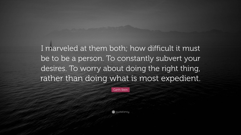 Garth Stein Quote: “I marveled at them both; how difficult it must be to be a person. To constantly subvert your desires. To worry about doing the right thing, rather than doing what is most expedient.”