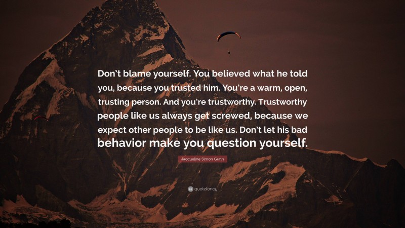 Jacqueline Simon Gunn Quote: “Don’t blame yourself. You believed what he told you, because you trusted him. You’re a warm, open, trusting person. And you’re trustworthy. Trustworthy people like us always get screwed, because we expect other people to be like us. Don’t let his bad behavior make you question yourself.”