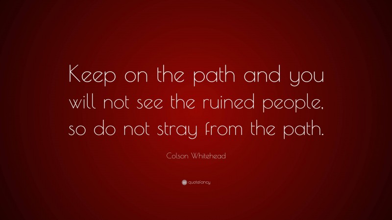 Colson Whitehead Quote: “Keep on the path and you will not see the ruined people, so do not stray from the path.”