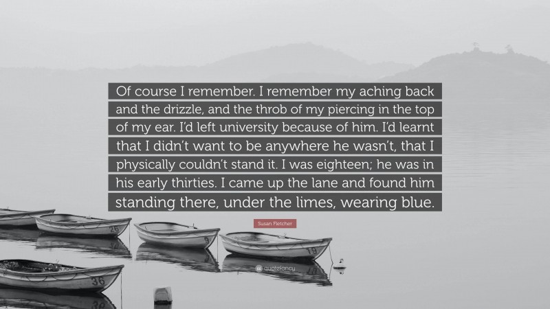 Susan Fletcher Quote: “Of course I remember. I remember my aching back and the drizzle, and the throb of my piercing in the top of my ear. I’d left university because of him. I’d learnt that I didn’t want to be anywhere he wasn’t, that I physically couldn’t stand it. I was eighteen; he was in his early thirties. I came up the lane and found him standing there, under the limes, wearing blue.”