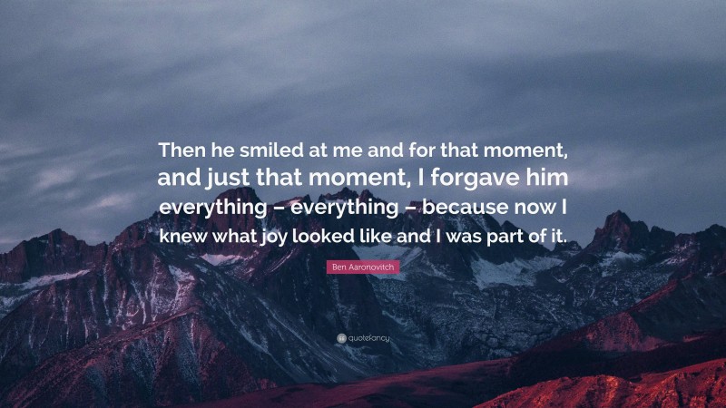 Ben Aaronovitch Quote: “Then he smiled at me and for that moment, and just that moment, I forgave him everything – everything – because now I knew what joy looked like and I was part of it.”