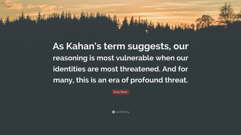 Ezra Klein Quote: “As Kahan’s term suggests, our reasoning is most vulnerable when our identities are most threatened. And for many, this is an era of profound threat.”