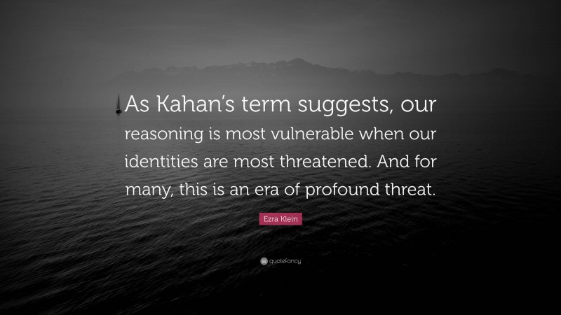 Ezra Klein Quote: “As Kahan’s term suggests, our reasoning is most vulnerable when our identities are most threatened. And for many, this is an era of profound threat.”