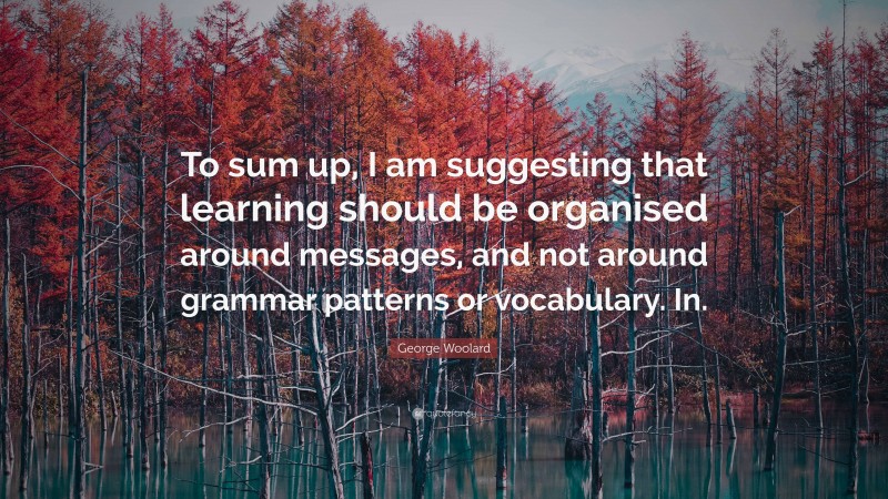 George Woolard Quote: “To sum up, I am suggesting that learning should be organised around messages, and not around grammar patterns or vocabulary. In.”