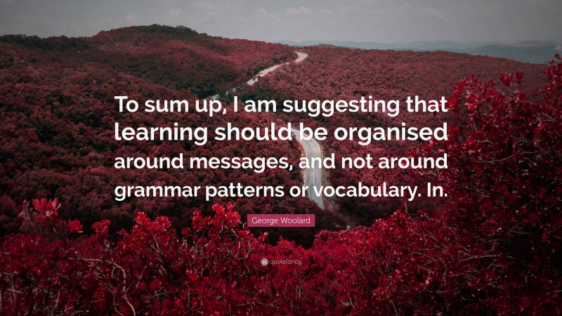 George Woolard Quote: “To sum up, I am suggesting that learning should be organised around messages, and not around grammar patterns or vocabulary. In.”