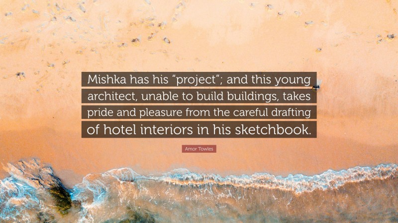 Amor Towles Quote: “Mishka has his “project”; and this young architect, unable to build buildings, takes pride and pleasure from the careful drafting of hotel interiors in his sketchbook.”