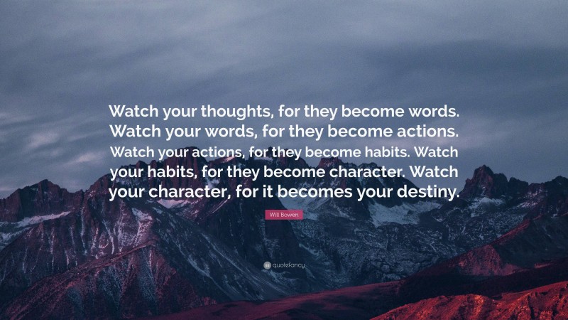 Will Bowen Quote: “Watch your thoughts, for they become words. Watch your words, for they become actions. Watch your actions, for they become habits. Watch your habits, for they become character. Watch your character, for it becomes your destiny.”
