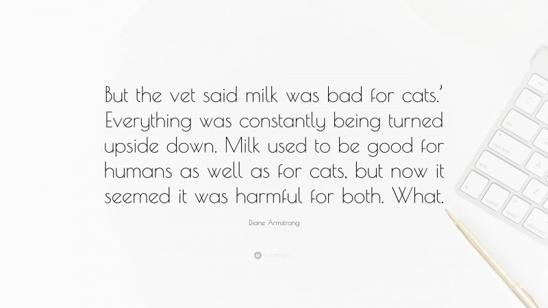 Diane Armstrong Quote: “But the vet said milk was bad for cats.’ Everything was constantly being turned upside down. Milk used to be good for humans as well as for cats, but now it seemed it was harmful for both. What.”