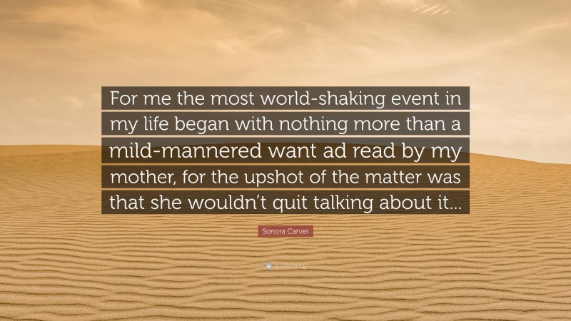 Sonora Carver Quote: “For me the most world-shaking event in my life began with nothing more than a mild-mannered want ad read by my mother, for the upshot of the matter was that she wouldn’t quit talking about it...”