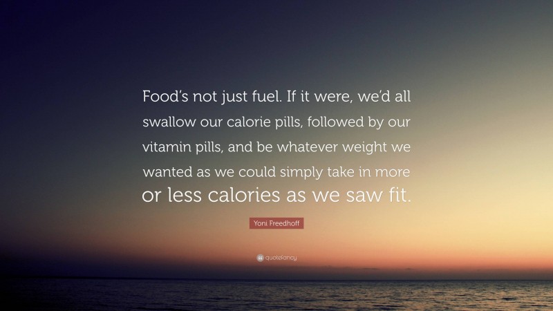 Yoni Freedhoff Quote: “Food’s not just fuel. If it were, we’d all swallow our calorie pills, followed by our vitamin pills, and be whatever weight we wanted as we could simply take in more or less calories as we saw fit.”