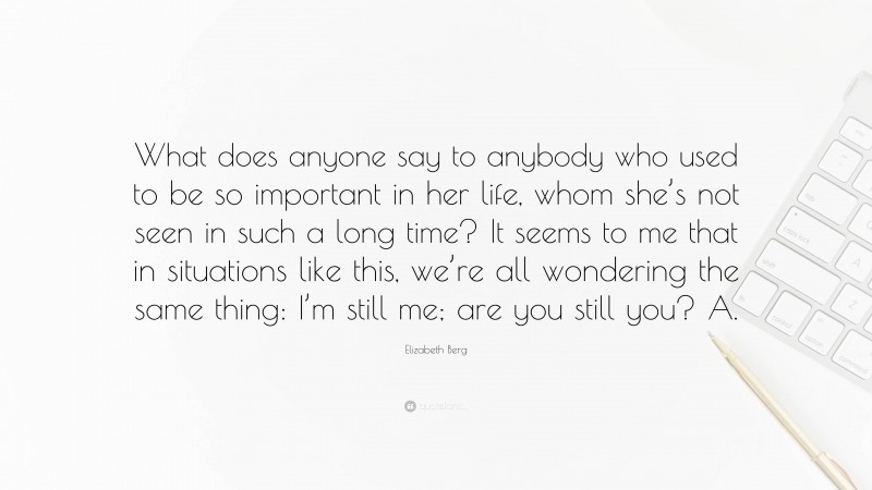 Elizabeth Berg Quote: “What does anyone say to anybody who used to be so important in her life, whom she’s not seen in such a long time? It seems to me that in situations like this, we’re all wondering the same thing: I’m still me; are you still you? A.”