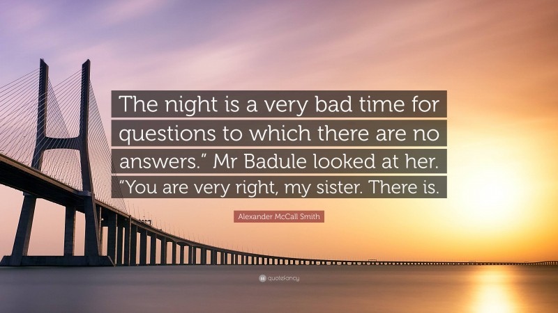 Alexander McCall Smith Quote: “The night is a very bad time for questions to which there are no answers.” Mr Badule looked at her. “You are very right, my sister. There is.”