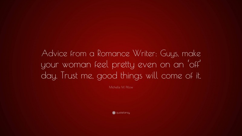 Michelle M. Pillow Quote: “Advice from a Romance Writer: Guys, make your woman feel pretty even on an ‘off’ day. Trust me, good things will come of it.”
