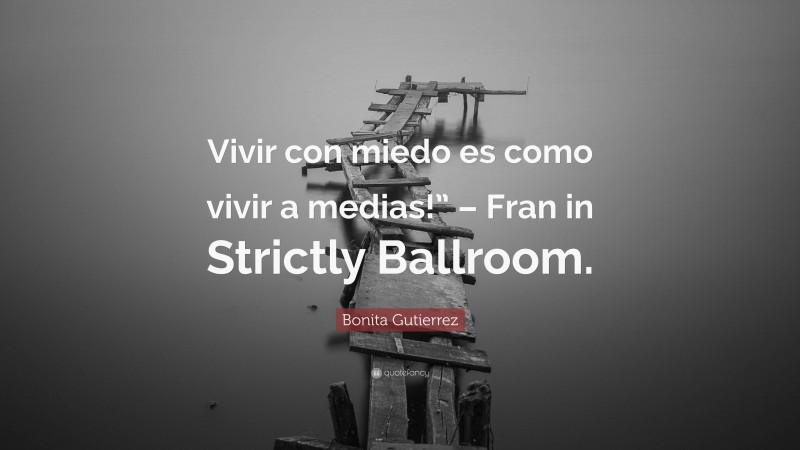 Bonita Gutierrez Quote: “Vivir con miedo es como vivir a medias!” – Fran in Strictly Ballroom.”