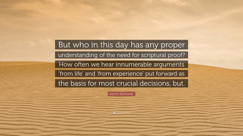 Dietrich Bonhoeffer Quote: “But who in this day has any proper understanding of the need for scriptural proof? How often we hear innumerable arguments ‘from life’ and ‘from experience’ put forward as the basis for most crucial decisions, but.”