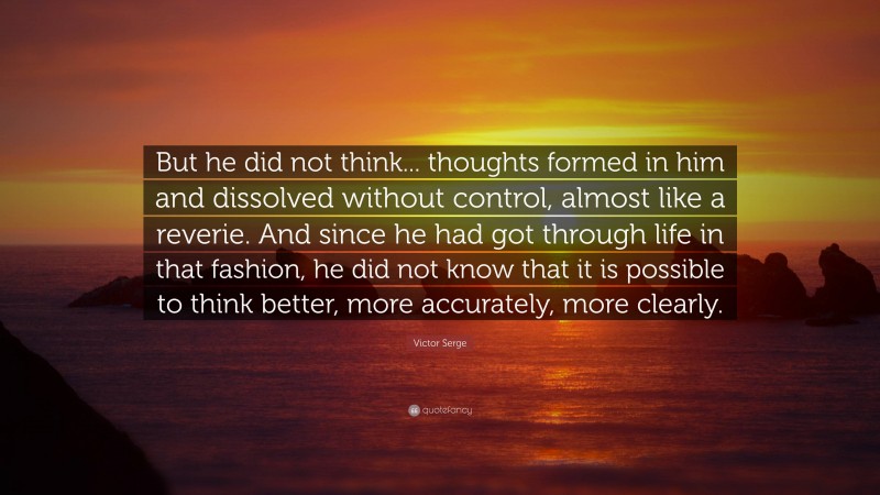 Victor Serge Quote: “But he did not think... thoughts formed in him and dissolved without control, almost like a reverie. And since he had got through life in that fashion, he did not know that it is possible to think better, more accurately, more clearly.”