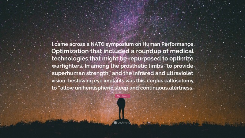 Mary Roach Quote: “I came across a NATO symposium on Human Performance Optimization that included a roundup of medical technologies that might be repurposed to optimize warfighters. In among the prosthetic limbs “to provide superhuman strength” and the infrared and ultraviolet vision–bestowing eye implants was this: corpus callosotomy to “allow unihemispheric sleep and continuous alertness.”