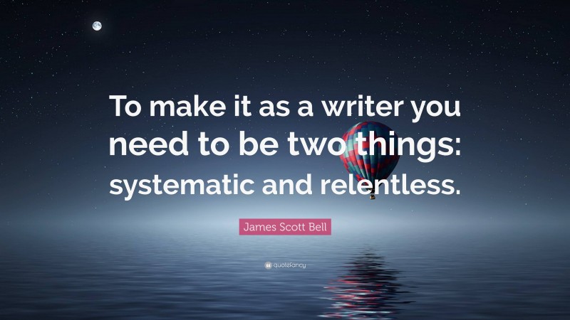 James Scott Bell Quote: “To make it as a writer you need to be two things: systematic and relentless.”