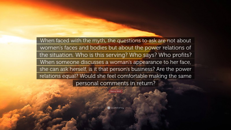 Naomi Wolf Quote: “When faced with the myth, the questions to ask are not about women’s faces and bodies but about the power relations of the situation. Who is this serving? Who says? Who profits? When someone discusses a woman’s appearance to her face, she can ask herself, is it that person’s business? Are the power relations equal? Would she feel comfortable making the same personal comments in return?”