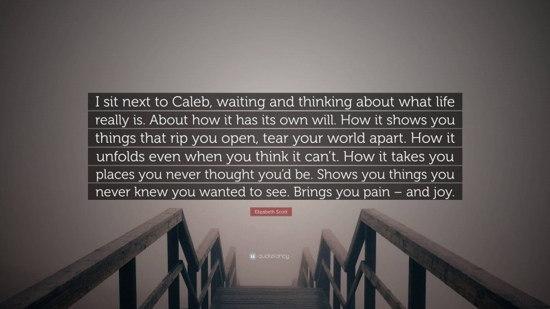 Elizabeth Scott Quote: “I sit next to Caleb, waiting and thinking about what life really is. About how it has its own will. How it shows you things that rip you open, tear your world apart. How it unfolds even when you think it can’t. How it takes you places you never thought you’d be. Shows you things you never knew you wanted to see. Brings you pain – and joy.”