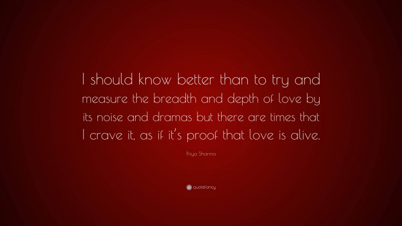 Priya Sharma Quote: “I should know better than to try and measure the breadth and depth of love by its noise and dramas but there are times that I crave it, as if it’s proof that love is alive.”