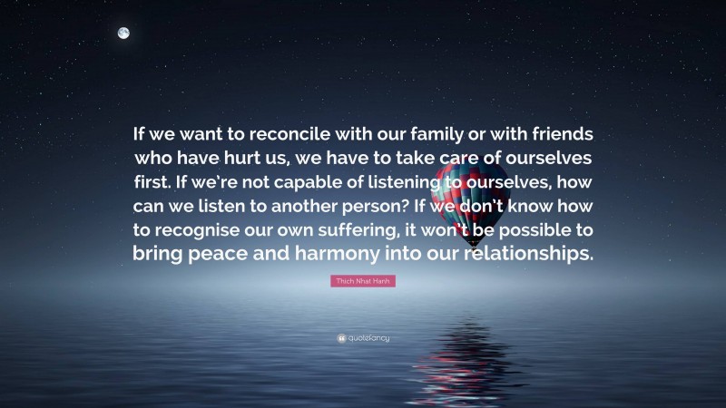 Thich Nhat Hanh Quote: “If we want to reconcile with our family or with friends who have hurt us, we have to take care of ourselves first. If we’re not capable of listening to ourselves, how can we listen to another person? If we don’t know how to recognise our own suffering, it won’t be possible to bring peace and harmony into our relationships.”