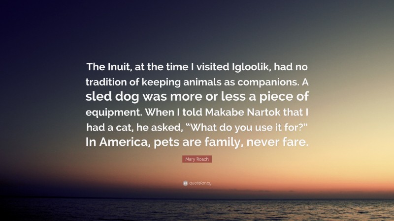 Mary Roach Quote: “The Inuit, at the time I visited Igloolik, had no tradition of keeping animals as companions. A sled dog was more or less a piece of equipment. When I told Makabe Nartok that I had a cat, he asked, “What do you use it for?” In America, pets are family, never fare.”