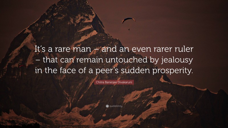 Chitra Banerjee Divakaruni Quote: “It’s a rare man – and an even rarer ruler – that can remain untouched by jealousy in the face of a peer’s sudden prosperity.”