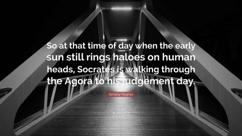 Bettany Hughes Quote: “So at that time of day when the early sun still rings haloes on human heads, Socrates is walking through the Agora to his judgement day.”