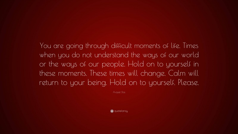 Avijeet Das Quote: “You are going through difficult moments of life. Times when you do not understand the ways of our world or the ways of our people. Hold on to yourself in these moments. These times will change. Calm will return to your being. Hold on to yourself. Please.”