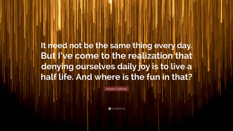 Kristen Callihan Quote: “It need not be the same thing every day. But I’ve come to the realization that denying ourselves daily joy is to live a half life. And where is the fun in that?”