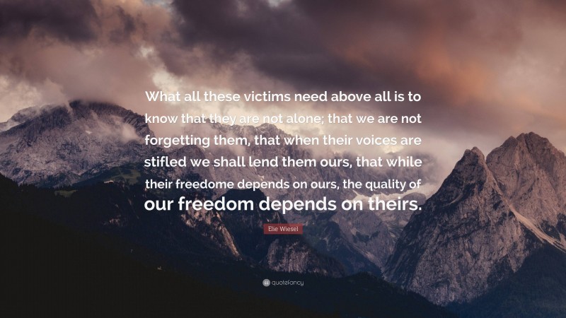 Elie Wiesel Quote: “What all these victims need above all is to know that they are not alone; that we are not forgetting them, that when their voices are stifled we shall lend them ours, that while their freedome depends on ours, the quality of our freedom depends on theirs.”