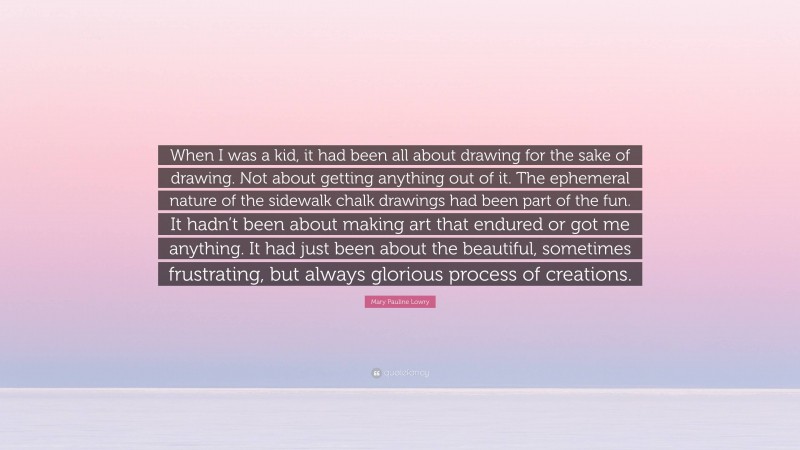 Mary Pauline Lowry Quote: “When I was a kid, it had been all about drawing for the sake of drawing. Not about getting anything out of it. The ephemeral nature of the sidewalk chalk drawings had been part of the fun. It hadn’t been about making art that endured or got me anything. It had just been about the beautiful, sometimes frustrating, but always glorious process of creations.”