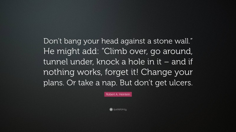 Robert A. Heinlein Quote: “Don’t bang your head against a stone wall.” He might add: “Climb over, go around, tunnel under, knock a hole in it – and if nothing works, forget it! Change your plans. Or take a nap. But don’t get ulcers.”