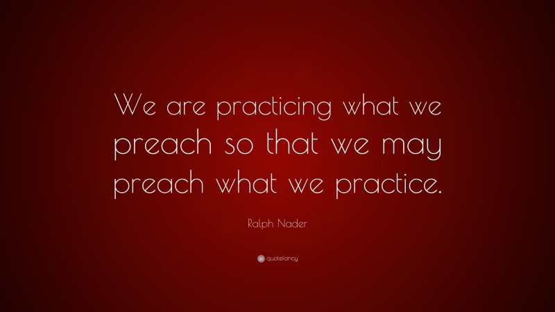 Ralph Nader Quote: “We are practicing what we preach so that we may preach what we practice.”