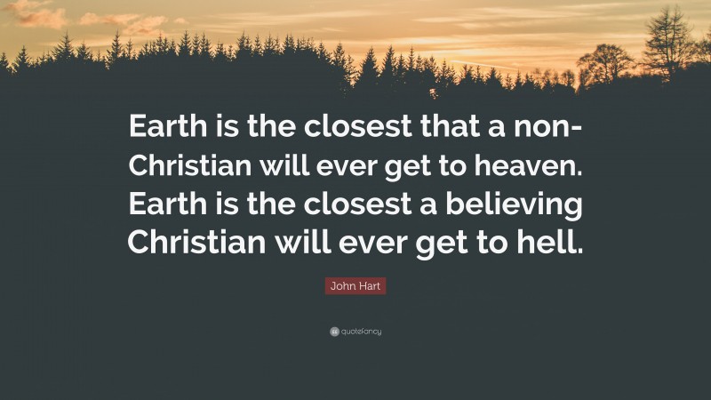 John Hart Quote: “Earth is the closest that a non-Christian will ever get to heaven. Earth is the closest a believing Christian will ever get to hell.”