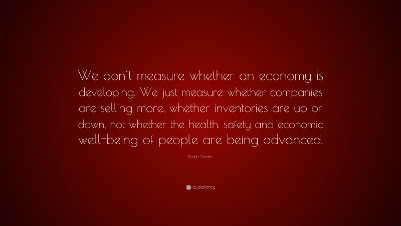 Ralph Nader Quote: “We don’t measure whether an economy is developing. We just measure whether companies are selling more, whether inventories are up or down, not whether the health, safety and economic well-being of people are being advanced.”