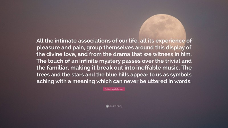 Rabindranath Tagore Quote: “All the intimate associations of our life, all its experience of pleasure and pain, group themselves around this display of the divine love, and from the drama that we witness in him. The touch of an infinite mystery passes over the trivial and the familiar, making it break out into ineffable music. The trees and the stars and the blue hills appear to us as symbols aching with a meaning which can never be uttered in words.”