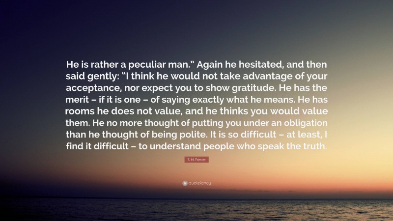 E. M. Forster Quote: “He is rather a peculiar man.” Again he hesitated, and then said gently: “I think he would not take advantage of your acceptance, nor expect you to show gratitude. He has the merit – if it is one – of saying exactly what he means. He has rooms he does not value, and he thinks you would value them. He no more thought of putting you under an obligation than he thought of being polite. It is so difficult – at least, I find it difficult – to understand people who speak the truth.”
