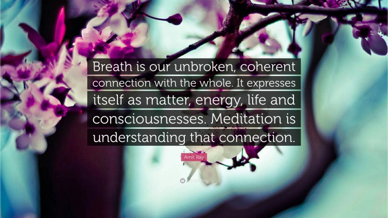 Amit Ray Quote: “Breath is our unbroken, coherent connection with the whole. It expresses itself as matter, energy, life and consciousnesses. Meditation is understanding that connection.”