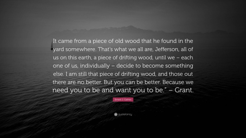 Ernest J. Gaines Quote: “It came from a piece of old wood that he found in the yard somewhere. That’s what we all are, Jefferson, all of us on this earth, a piece of drifting wood, until we – each one of us, individually – decide to become something else. I am still that piece of drifting wood, and those out there are no better. But you can be better. Because we need you to be and want you to be.” – Grant.”