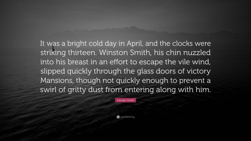 George Orwell Quote: “It was a bright cold day in April, and the clocks were striking thirteen. Winston Smith, his chin nuzzled into his breast in an effort to escape the vile wind, slipped quickly through the glass doors of victory Mansions, though not quickly enough to prevent a swirl of gritty dust from entering along with him.”