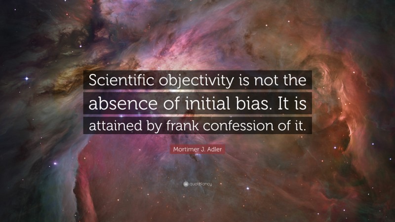 Mortimer J. Adler Quote: “Scientific objectivity is not the absence of initial bias. It is attained by frank confession of it.”
