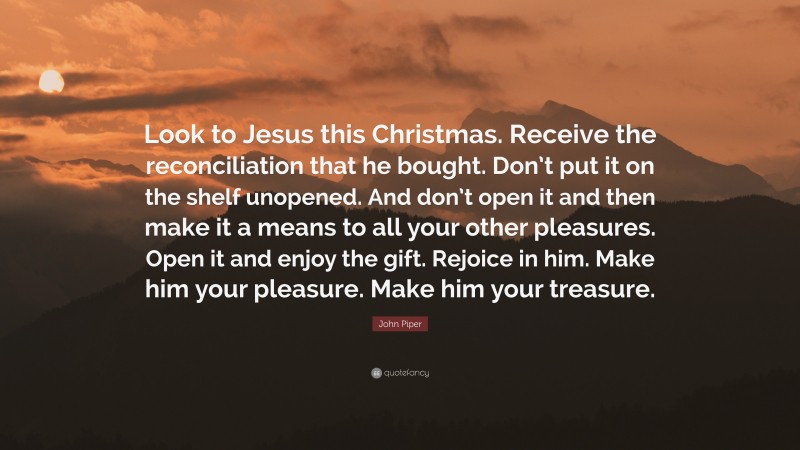 John Piper Quote: “Look to Jesus this Christmas. Receive the reconciliation that he bought. Don’t put it on the shelf unopened. And don’t open it and then make it a means to all your other pleasures. Open it and enjoy the gift. Rejoice in him. Make him your pleasure. Make him your treasure.”