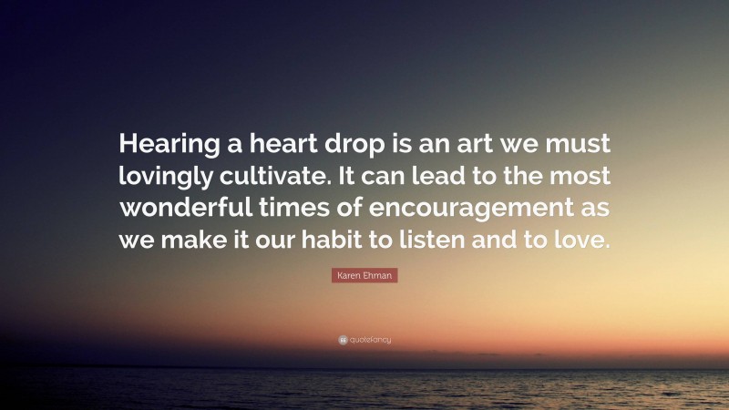 Karen Ehman Quote: “Hearing a heart drop is an art we must lovingly cultivate. It can lead to the most wonderful times of encouragement as we make it our habit to listen and to love.”